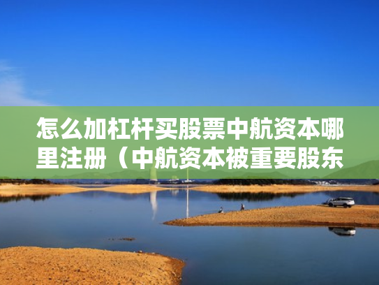 怎么加杠杆买股票中航资本哪里注册（中航资本被重要股东增持）