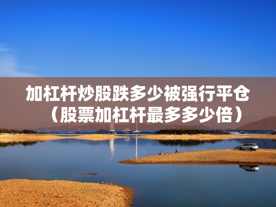 加杠杆炒股跌多少被强行平仓（股票加杠杆最多多少倍）