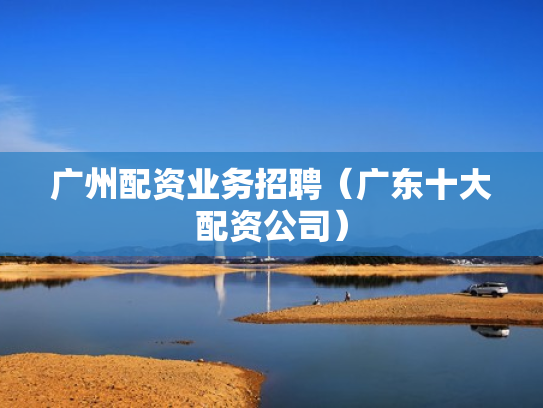 广州配资业务招聘（广东十大配资公司）