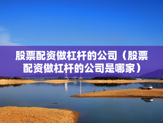 股票配资做杠杆的公司（股票配资做杠杆的公司是哪家）
