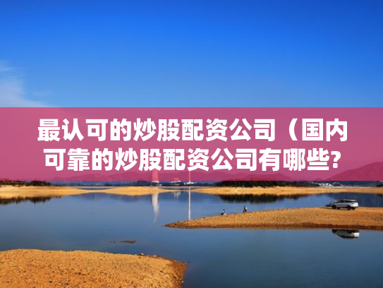 最认可的炒股配资公司（国内可靠的炒股配资公司有哪些?）