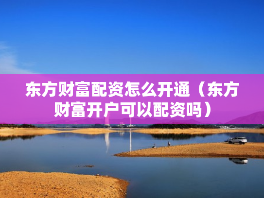 东方财富配资怎么开通（东方财富开户可以配资吗）