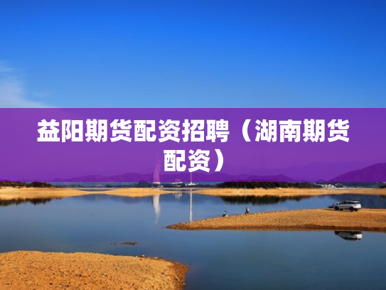 益阳期货配资招聘（湖南期货配资）