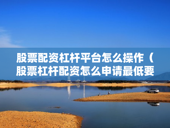股票配资杠杆平台怎么操作（股票杠杆配资怎么申请最低要多少钱）