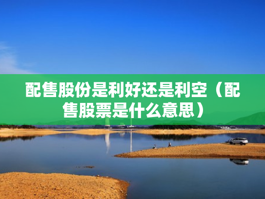 配售股份是利好还是利空（配售股票是什么意思）
