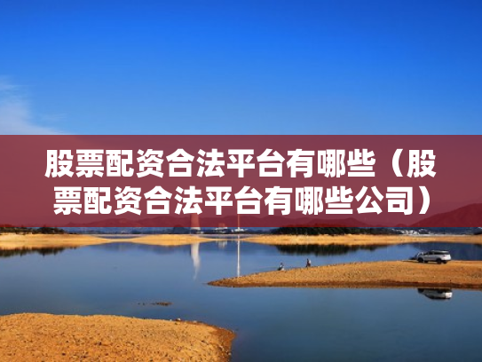 股票配资合法平台有哪些（股票配资合法平台有哪些公司）