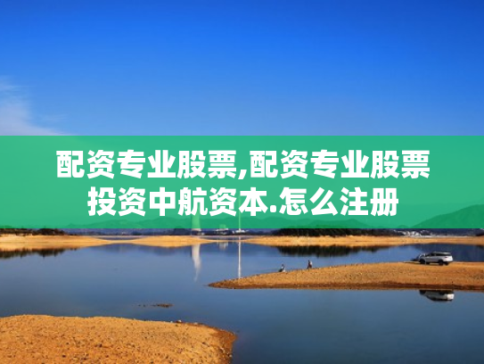 配资专业股票,配资专业股票投资中航资本.怎么注册