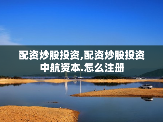 配资炒股投资,配资炒股投资中航资本.怎么注册