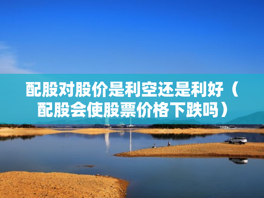 配股对股价是利空还是利好（配股会使股票价格下跌吗）