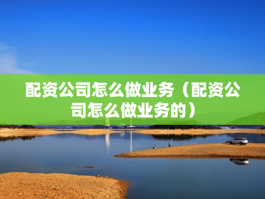 配资公司怎么做业务（配资公司怎么做业务的）