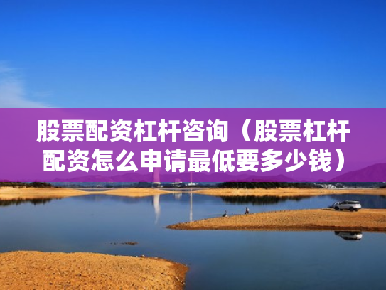 股票配资杠杆咨询（股票杠杆配资怎么申请最低要多少钱）