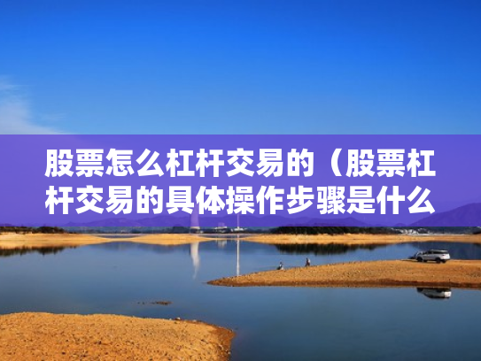 股票怎么杠杆交易的（股票杠杆交易的具体操作步骤是什么?）