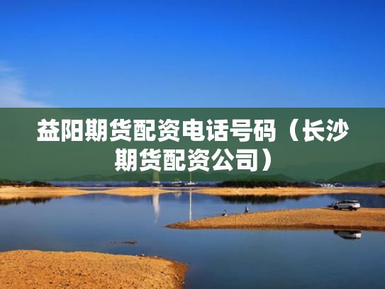 益阳期货配资电话号码（长沙期货配资公司）