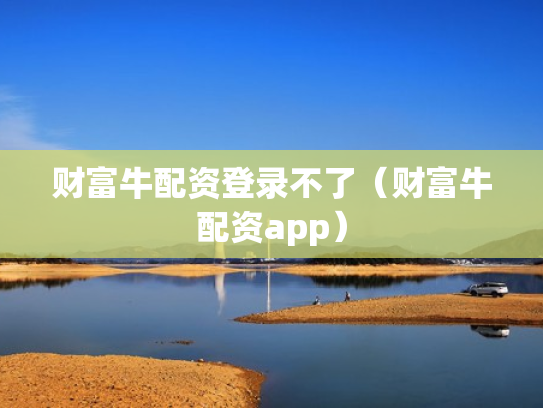 财富牛配资登录不了（财富牛配资app）