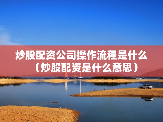 炒股配资公司操作流程是什么（炒股配资是什么意思）
