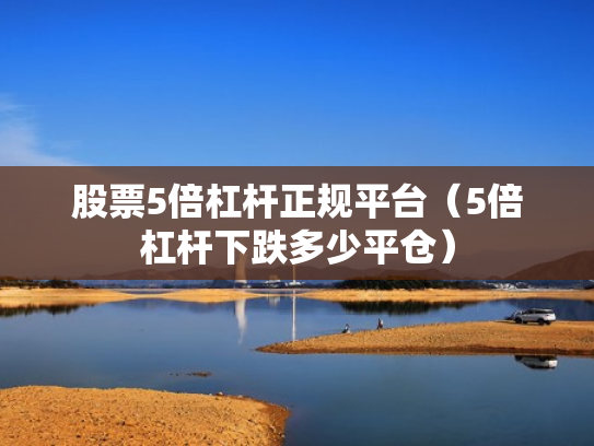 股票5倍杠杆正规平台（5倍杠杆下跌多少平仓）