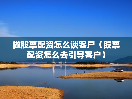 做股票配资怎么谈客户（股票配资怎么去引导客户）