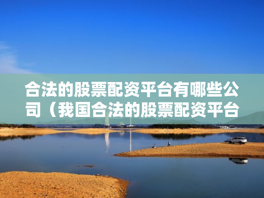 合法的股票配资平台有哪些公司（我国合法的股票配资平台有哪些）