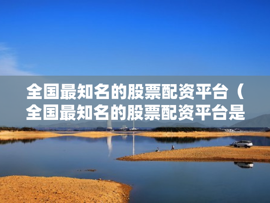 全国最知名的股票配资平台（全国最知名的股票配资平台是哪个）