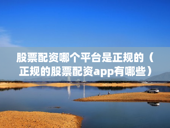 股票配资哪个平台是正规的（正规的股票配资app有哪些）