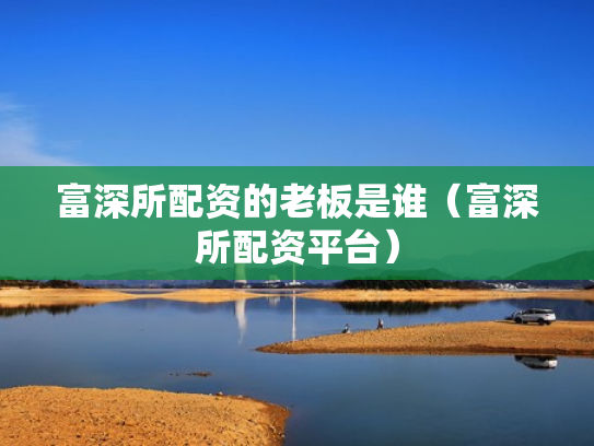 富深所配资的老板是谁（富深所配资平台）