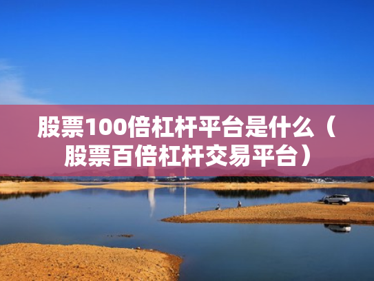 股票100倍杠杆平台是什么（股票百倍杠杆交易平台）
