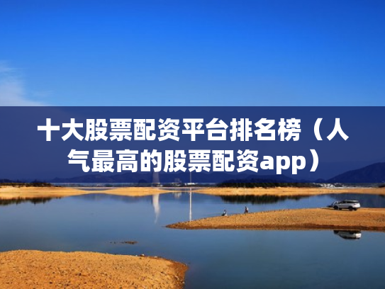 十大股票配资平台排名榜（人气最高的股票配资app）