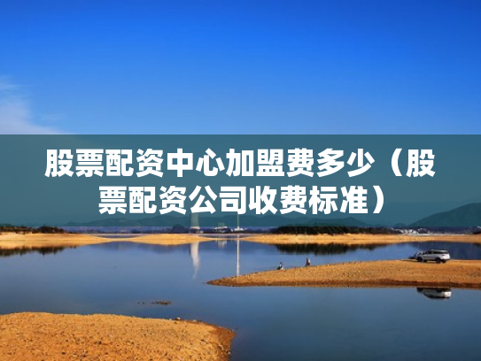 股票配资中心加盟费多少（股票配资公司收费标准）