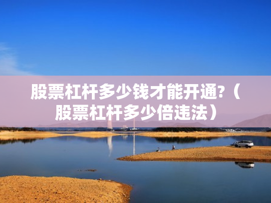 股票杠杆多少钱才能开通?（股票杠杆多少倍违法）