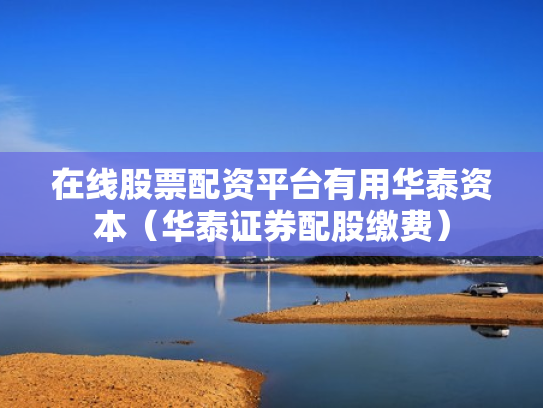 在线股票配资平台有用华泰资本（华泰证券配股缴费）