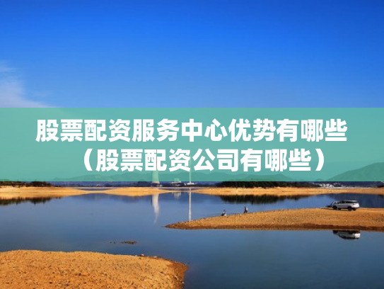 股票配资服务中心优势有哪些（股票配资公司有哪些）