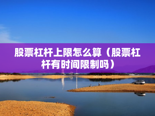 股票杠杆上限怎么算（股票杠杆有时间限制吗）